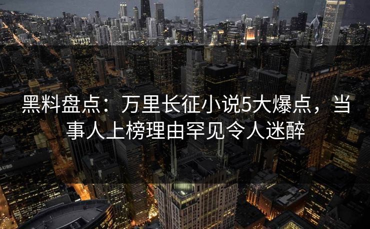 黑料盘点：万里长征小说5大爆点，当事人上榜理由罕见令人迷醉