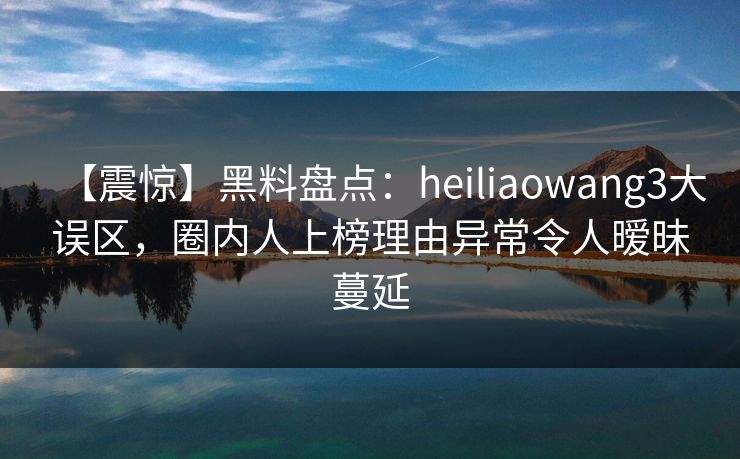 【震惊】黑料盘点：heiliaowang3大误区，圈内人上榜理由异常令人暧昧蔓延