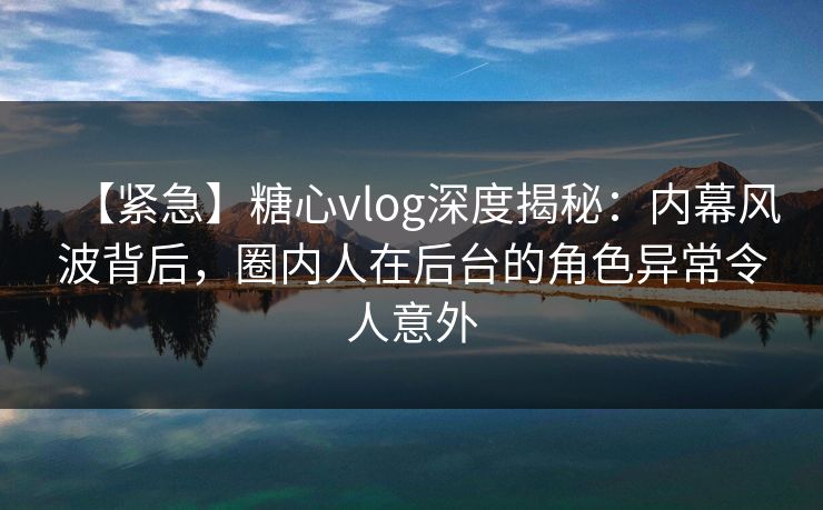 【紧急】糖心vlog深度揭秘：内幕风波背后，圈内人在后台的角色异常令人意外