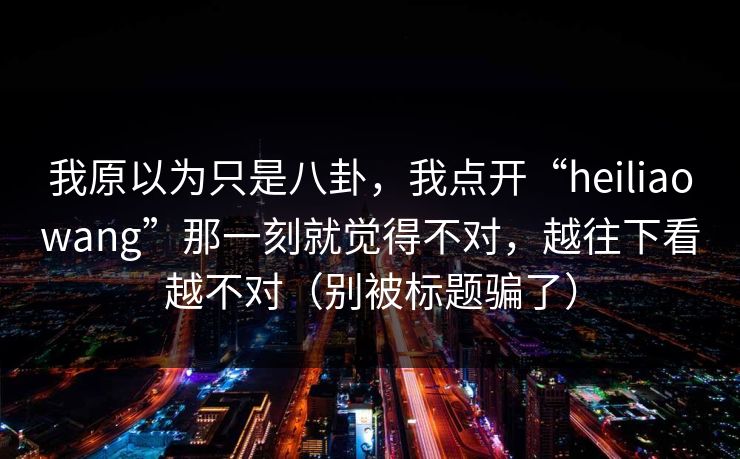 我原以为只是八卦,我点开“heiliaowang”那一刻就觉得不对,越往下看越不对(别被标题骗了) 我原以为只是八卦,我点开“heiliaowang”那一刻就觉得不对,越往下看越不对(别被标题骗了)