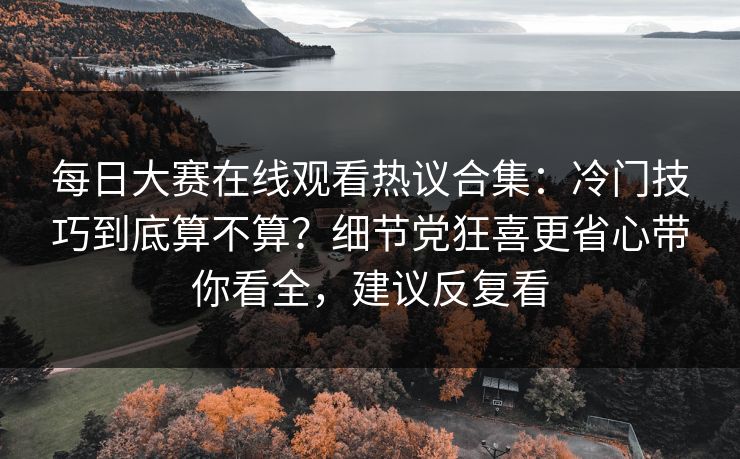 每日大赛在线观看热议合集：冷门技巧到底算不算？细节党狂喜更省心带你看全，建议反复看