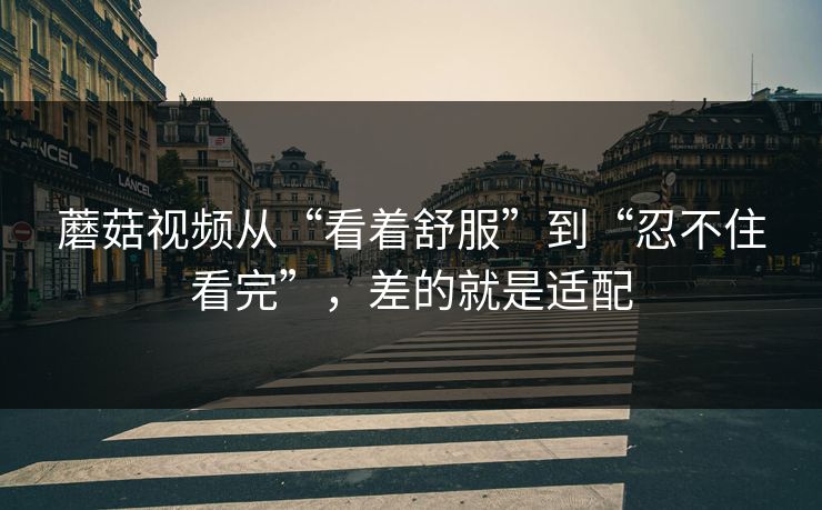 蘑菇视频从“看着舒服”到“忍不住看完”，差的就是适配