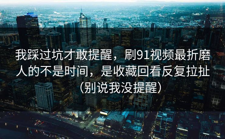 我踩过坑才敢提醒，刷91视频最折磨人的不是时间，是收藏回看反复拉扯（别说我没提醒）