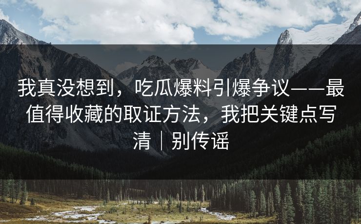 我真没想到，吃瓜爆料引爆争议——最值得收藏的取证方法，我把关键点写清｜别传谣