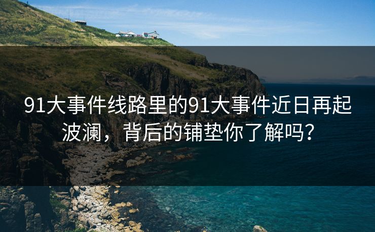 91大事件线路里的91大事件近日再起波澜，背后的铺垫你了解吗？