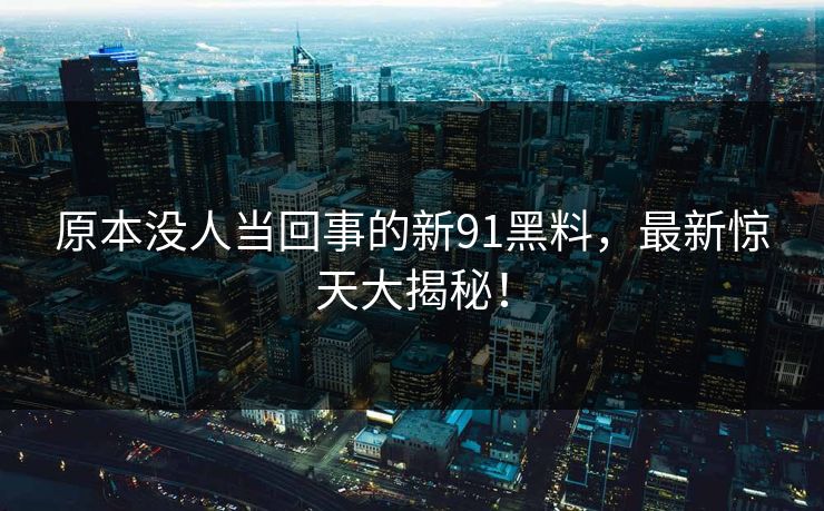 原本没人当回事的新91黑料，最新惊天大揭秘！