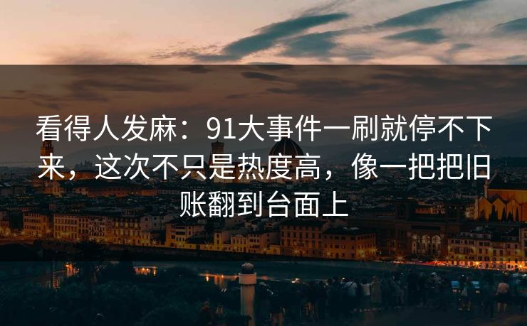 看得人发麻：91大事件一刷就停不下来，这次不只是热度高，像一把把旧账翻到台面上