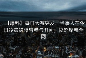 【爆料】每日大赛突发：当事人在今日凌晨被曝曾参与丑闻，愤怒席卷全网