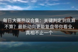 每日大赛热议合集：关键判定到底算不算？最新动向更能复盘带你看全，真相不止一个