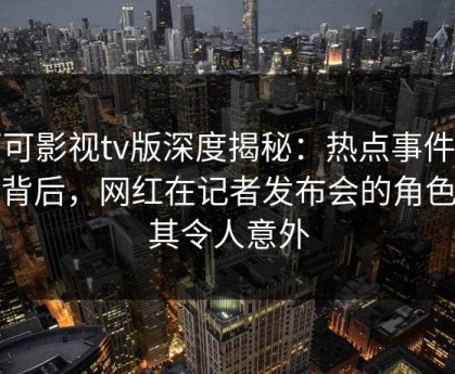 可可影视tv版深度揭秘：热点事件风波背后，网红在记者发布会的角色极其令人意外
