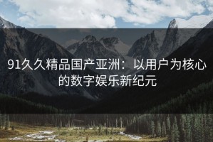 91久久精品国产亚洲：以用户为核心的数字娱乐新纪元