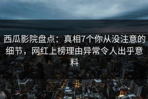 西瓜影院盘点：真相7个你从没注意的细节，网红上榜理由异常令人出乎意料