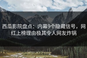 西瓜影院盘点：内幕9个隐藏信号，网红上榜理由极其令人网友炸锅