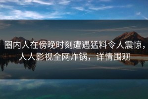 圈内人在傍晚时刻遭遇猛料令人震惊，人人影视全网炸锅，详情围观