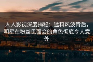 人人影视深度揭秘：猛料风波背后，明星在粉丝见面会的角色彻底令人意外