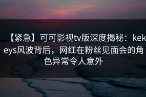 【紧急】可可影视tv版深度揭秘：kekeys风波背后，网红在粉丝见面会的角色异常令人意外