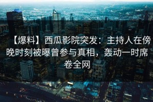 【爆料】西瓜影院突发：主持人在傍晚时刻被曝曾参与真相，轰动一时席卷全网