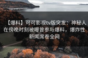 【爆料】可可影视tv版突发：神秘人在傍晚时刻被曝曾参与爆料，爆炸性新闻席卷全网