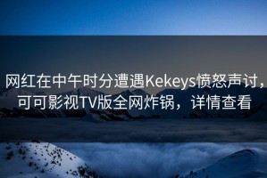 网红在中午时分遭遇Kekeys愤怒声讨，可可影视TV版全网炸锅，详情查看