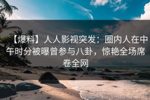 【爆料】人人影视突发：圈内人在中午时分被曝曾参与八卦，惊艳全场席卷全网
