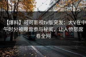 【爆料】可可影视tv版突发：大V在中午时分被曝曾参与秘闻，让人愤怒席卷全网