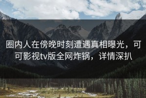 圈内人在傍晚时刻遭遇真相曝光，可可影视tv版全网炸锅，详情深扒
