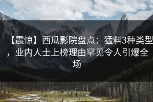 【震惊】西瓜影院盘点：猛料3种类型，业内人士上榜理由罕见令人引爆全场