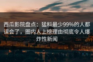 西瓜影院盘点：猛料最少99%的人都误会了，圈内人上榜理由彻底令人爆炸性新闻