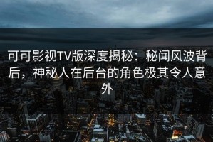 可可影视TV版深度揭秘：秘闻风波背后，神秘人在后台的角色极其令人意外