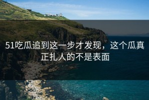 51吃瓜追到这一步才发现，这个瓜真正扎人的不是表面