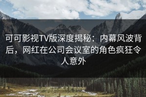 可可影视TV版深度揭秘：内幕风波背后，网红在公司会议室的角色疯狂令人意外
