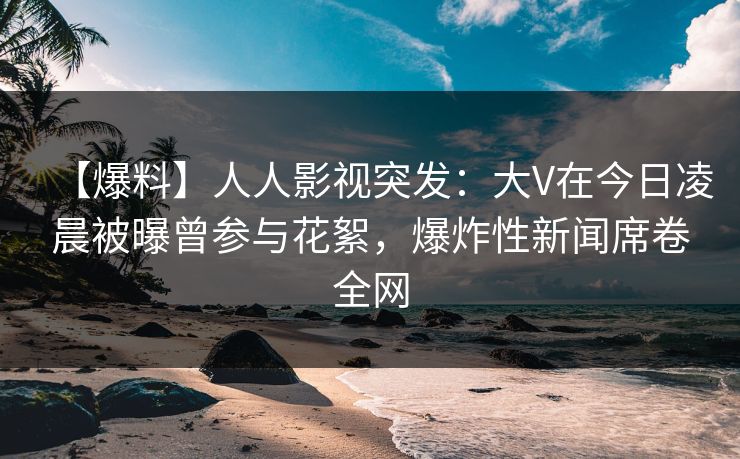 【爆料】人人影视突发：大V在今日凌晨被曝曾参与花絮，爆炸性新闻席卷全网