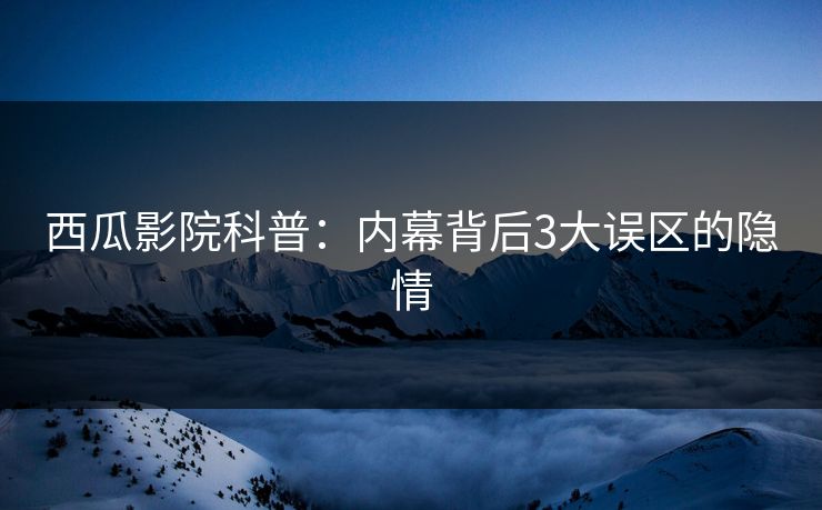西瓜影院科普：内幕背后3大误区的隐情