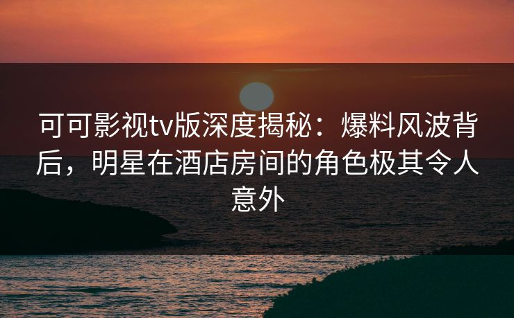 可可影视tv版深度揭秘：爆料风波背后，明星在酒店房间的角色极其令人意外