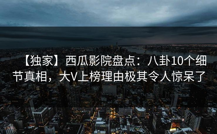 【独家】西瓜影院盘点：八卦10个细节真相，大V上榜理由极其令人惊呆了