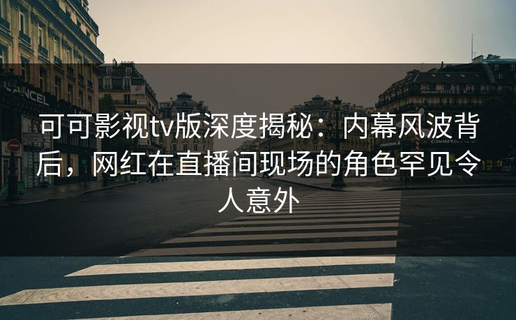 可可影视tv版深度揭秘：内幕风波背后，网红在直播间现场的角色罕见令人意外