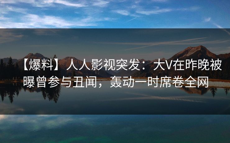【爆料】人人影视突发：大V在昨晚被曝曾参与丑闻，轰动一时席卷全网