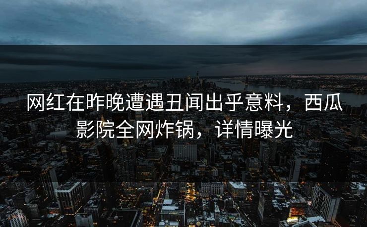 网红在昨晚遭遇丑闻出乎意料，西瓜影院全网炸锅，详情曝光