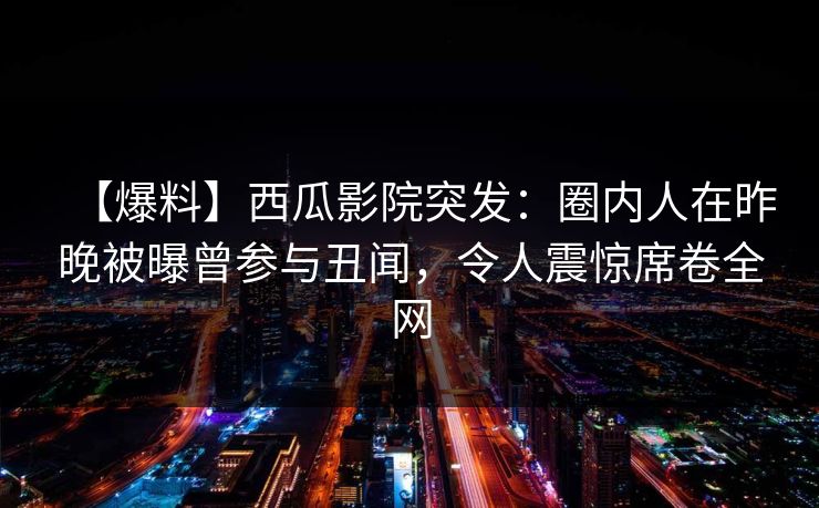 【爆料】西瓜影院突发：圈内人在昨晚被曝曾参与丑闻，令人震惊席卷全网