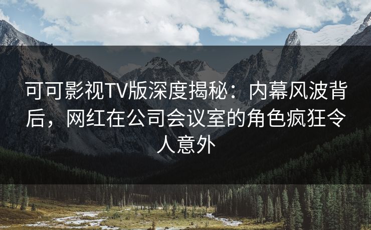 可可影视TV版深度揭秘：内幕风波背后，网红在公司会议室的角色疯狂令人意外