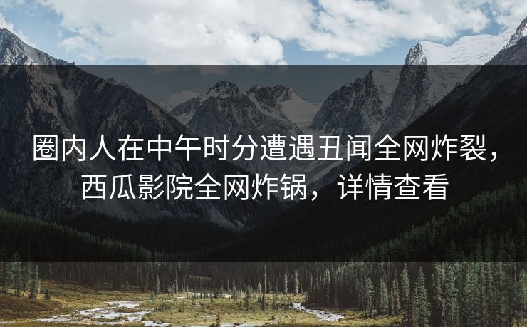 圈内人在中午时分遭遇丑闻全网炸裂，西瓜影院全网炸锅，详情查看