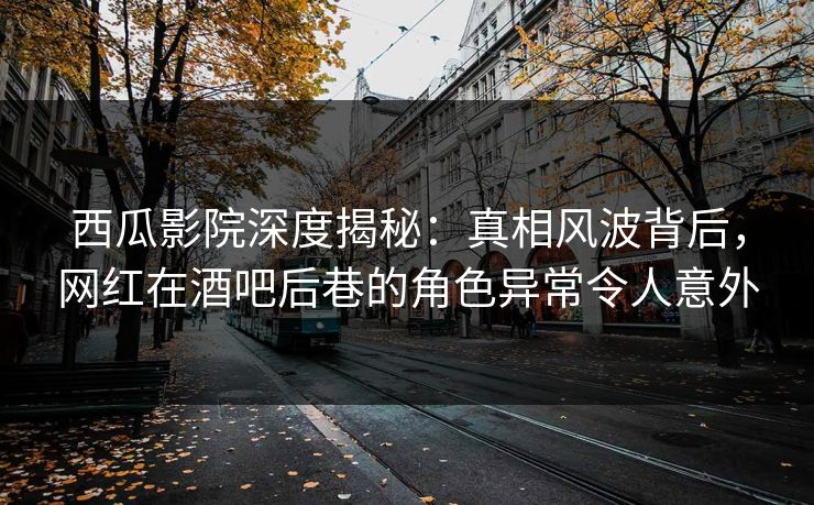 西瓜影院深度揭秘：真相风波背后，网红在酒吧后巷的角色异常令人意外
