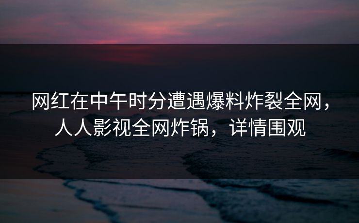 网红在中午时分遭遇爆料炸裂全网，人人影视全网炸锅，详情围观