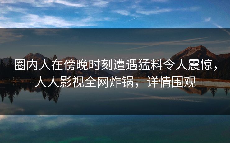 圈内人在傍晚时刻遭遇猛料令人震惊,人人影视全网炸锅,详情围观 圈内人在傍晚时刻遭遇猛料令人震惊,人人影视全网炸锅,详情围观
