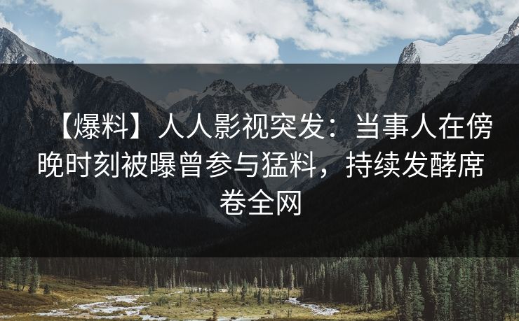 【爆料】人人影视突发：当事人在傍晚时刻被曝曾参与猛料，持续发酵席卷全网