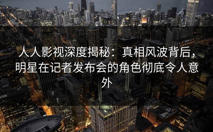 人人影视深度揭秘：真相风波背后，明星在记者发布会的角色彻底令人意外