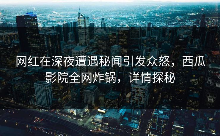 网红在深夜遭遇秘闻引发众怒，西瓜影院全网炸锅，详情探秘