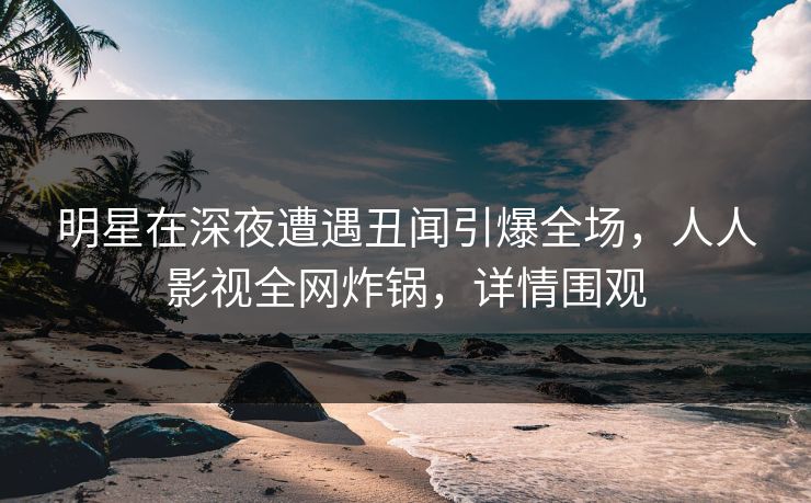 明星在深夜遭遇丑闻引爆全场，人人影视全网炸锅，详情围观