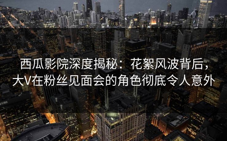 西瓜影院深度揭秘：花絮风波背后，大V在粉丝见面会的角色彻底令人意外