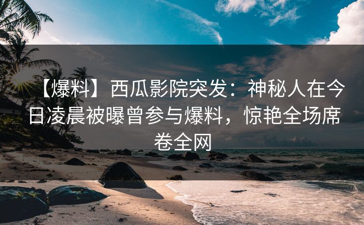 【爆料】西瓜影院突发：神秘人在今日凌晨被曝曾参与爆料，惊艳全场席卷全网